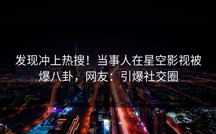 发现冲上热搜！当事人在星空影视被爆八卦，网友：引爆社交圈