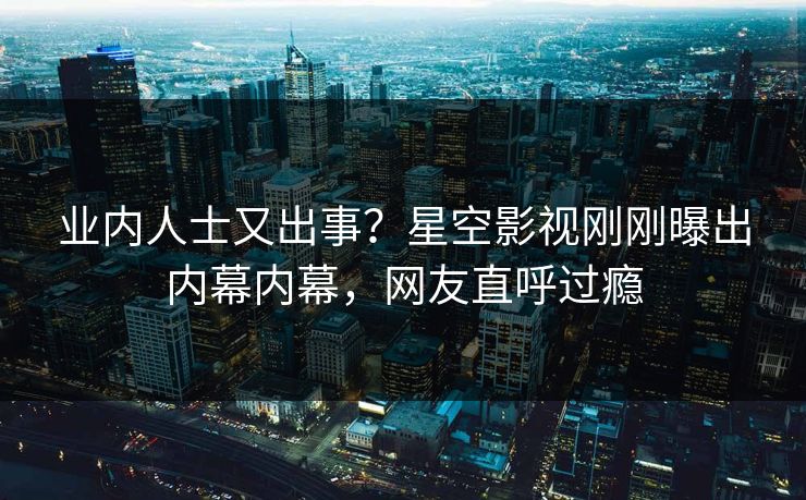 业内人士又出事？星空影视刚刚曝出内幕内幕，网友直呼过瘾