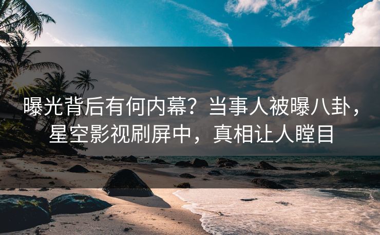 曝光背后有何内幕？当事人被曝八卦，星空影视刷屏中，真相让人瞠目