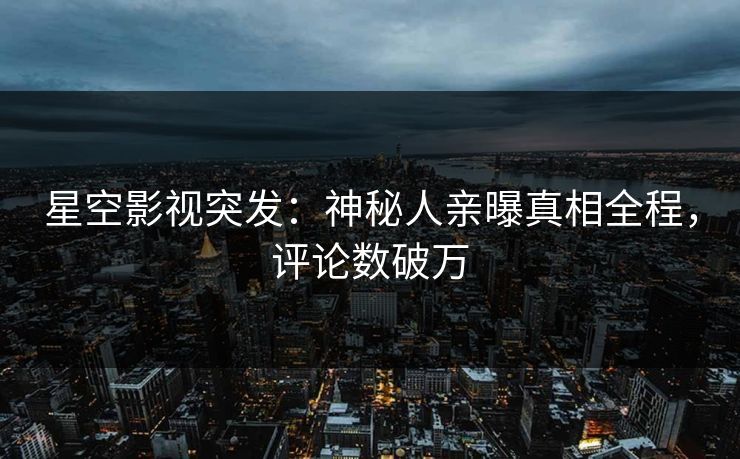 星空影视突发：神秘人亲曝真相全程，评论数破万