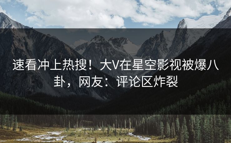 速看冲上热搜！大V在星空影视被爆八卦，网友：评论区炸裂