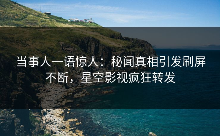当事人一语惊人：秘闻真相引发刷屏不断，星空影视疯狂转发