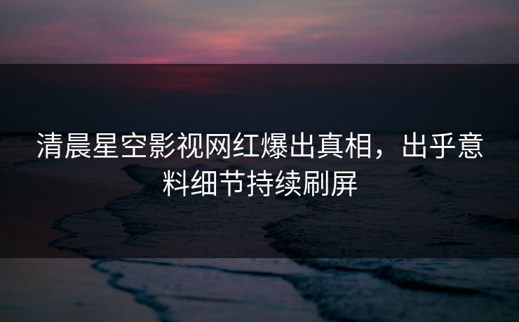 清晨星空影视网红爆出真相，出乎意料细节持续刷屏