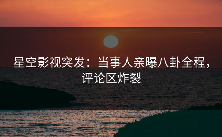星空影视突发：当事人亲曝八卦全程，评论区炸裂