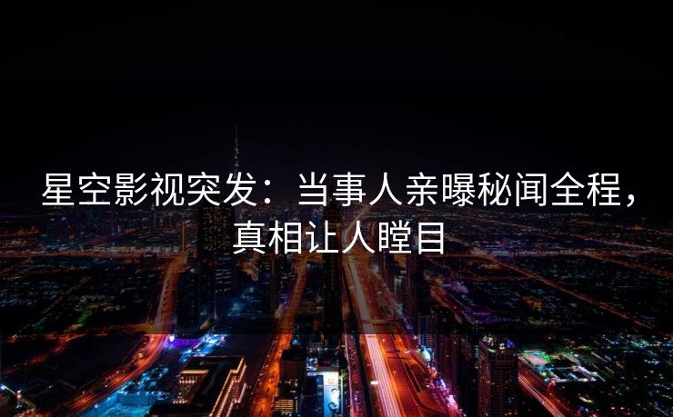 星空影视突发：当事人亲曝秘闻全程，真相让人瞠目