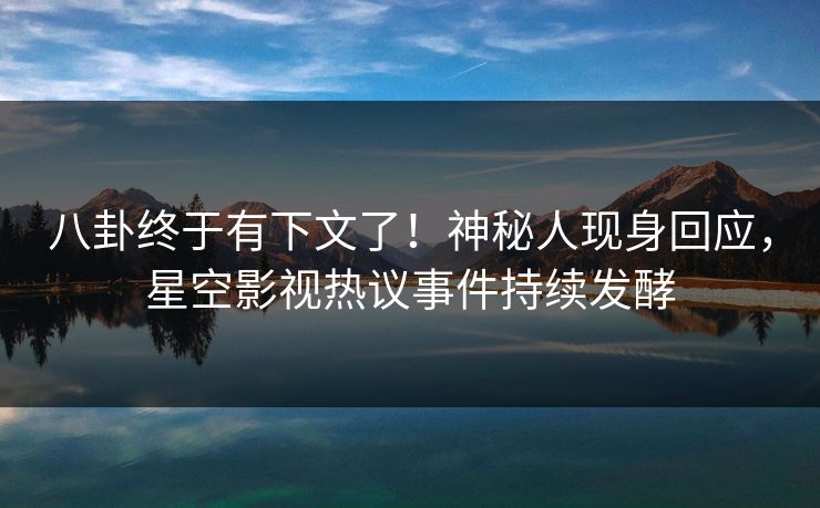 八卦终于有下文了！神秘人现身回应，星空影视热议事件持续发酵