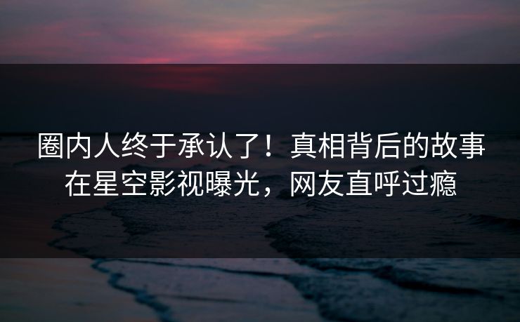 圈内人终于承认了！真相背后的故事在星空影视曝光，网友直呼过瘾