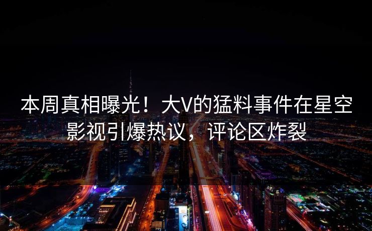 本周真相曝光！大V的猛料事件在星空影视引爆热议，评论区炸裂
