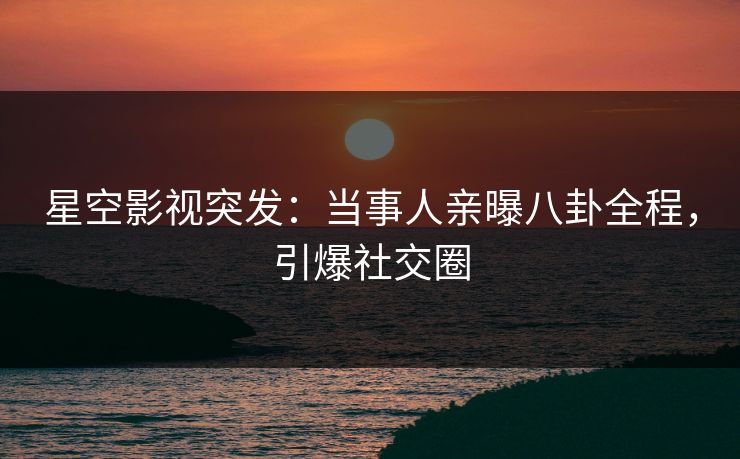 星空影视突发：当事人亲曝八卦全程，引爆社交圈