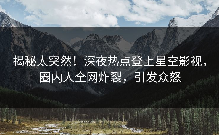 揭秘太突然！深夜热点登上星空影视，圈内人全网炸裂，引发众怒