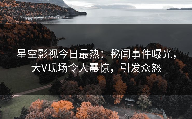 星空影视今日最热：秘闻事件曝光，大V现场令人震惊，引发众怒