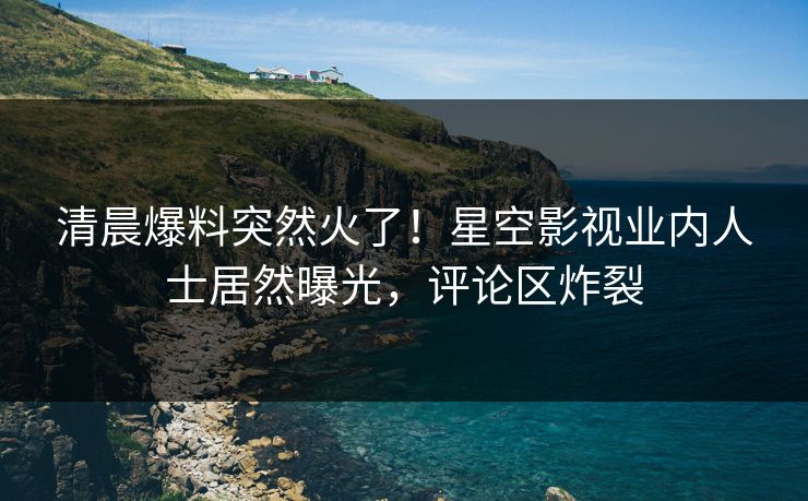 清晨爆料突然火了！星空影视业内人士居然曝光，评论区炸裂