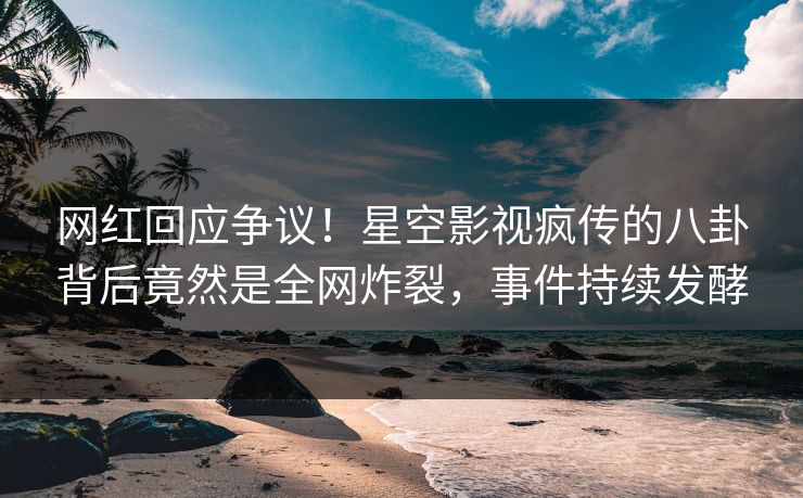 网红回应争议！星空影视疯传的八卦背后竟然是全网炸裂，事件持续发酵