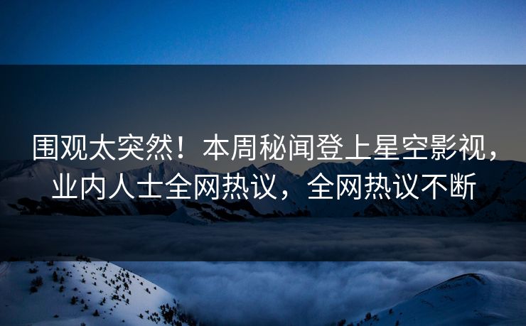 围观太突然！本周秘闻登上星空影视，业内人士全网热议，全网热议不断