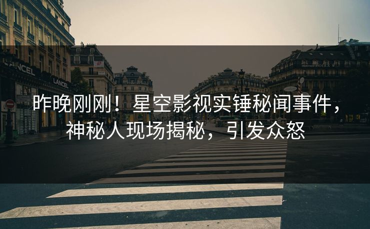 昨晚刚刚！星空影视实锤秘闻事件，神秘人现场揭秘，引发众怒
