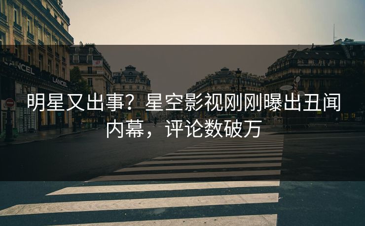 明星又出事？星空影视刚刚曝出丑闻内幕，评论数破万