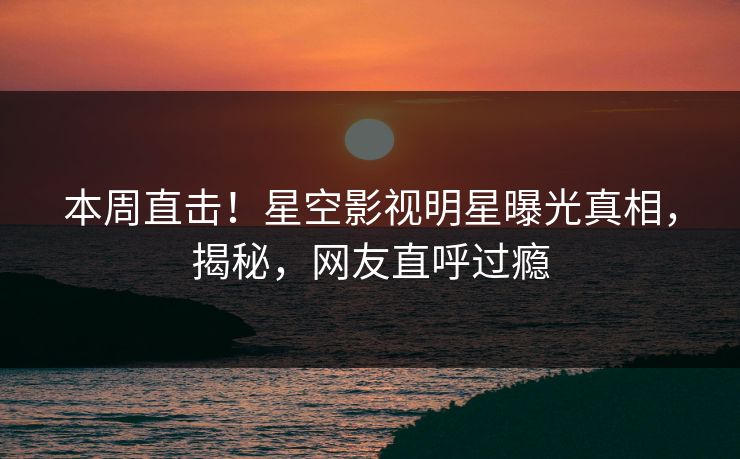 本周直击！星空影视明星曝光真相，揭秘，网友直呼过瘾