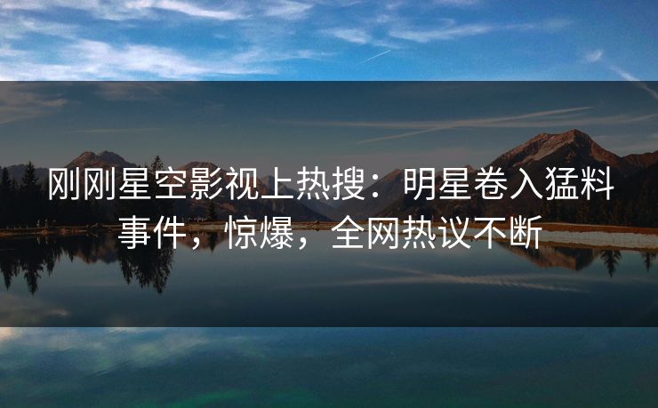 刚刚星空影视上热搜：明星卷入猛料事件，惊爆，全网热议不断