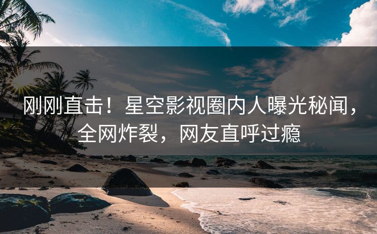 刚刚直击！星空影视圈内人曝光秘闻，全网炸裂，网友直呼过瘾