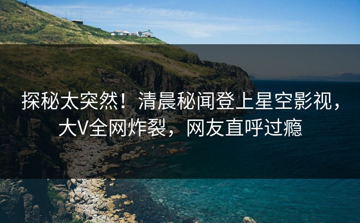 探秘太突然！清晨秘闻登上星空影视，大V全网炸裂，网友直呼过瘾