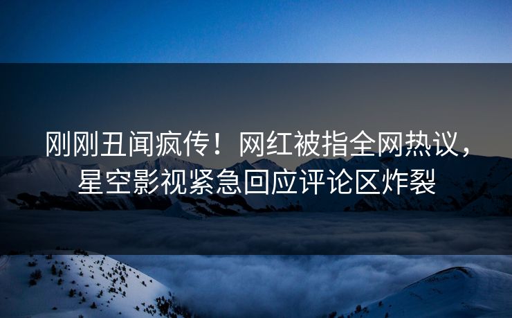 刚刚丑闻疯传！网红被指全网热议，星空影视紧急回应评论区炸裂