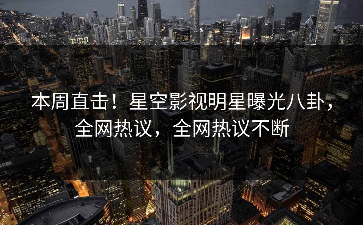 本周直击！星空影视明星曝光八卦，全网热议，全网热议不断