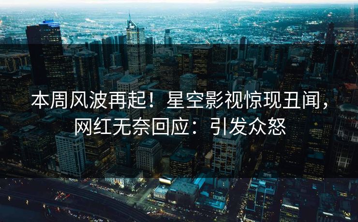 本周风波再起！星空影视惊现丑闻，网红无奈回应：引发众怒