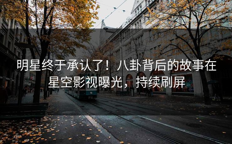 明星终于承认了！八卦背后的故事在星空影视曝光，持续刷屏