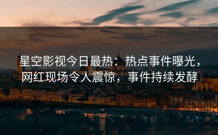 星空影视今日最热：热点事件曝光，网红现场令人震惊，事件持续发酵