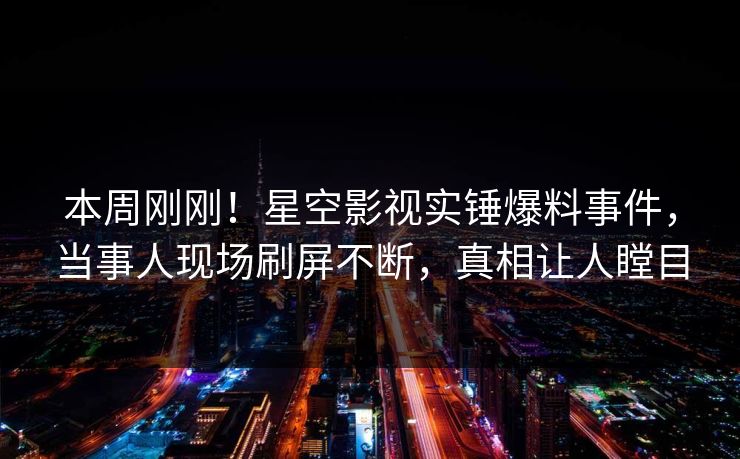 本周刚刚！星空影视实锤爆料事件，当事人现场刷屏不断，真相让人瞠目