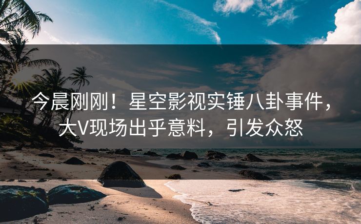 今晨刚刚！星空影视实锤八卦事件，大V现场出乎意料，引发众怒