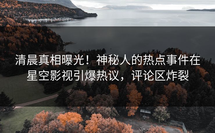清晨真相曝光！神秘人的热点事件在星空影视引爆热议，评论区炸裂