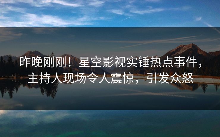 昨晚刚刚！星空影视实锤热点事件，主持人现场令人震惊，引发众怒