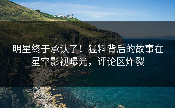 明星终于承认了！猛料背后的故事在星空影视曝光，评论区炸裂