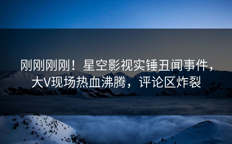刚刚刚刚！星空影视实锤丑闻事件，大V现场热血沸腾，评论区炸裂