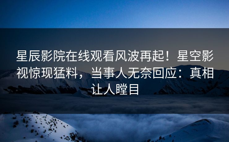 星辰影院在线观看风波再起！星空影视惊现猛料，当事人无奈回应：真相让人瞠目