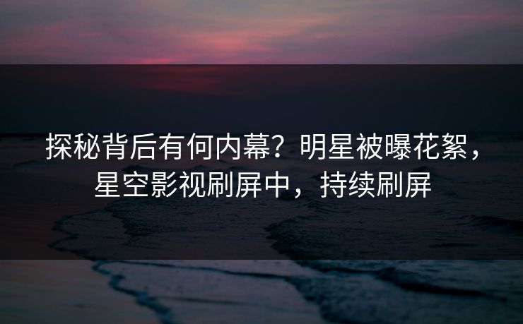 探秘背后有何内幕？明星被曝花絮，星空影视刷屏中，持续刷屏