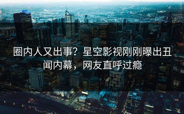 圈内人又出事？星空影视刚刚曝出丑闻内幕，网友直呼过瘾