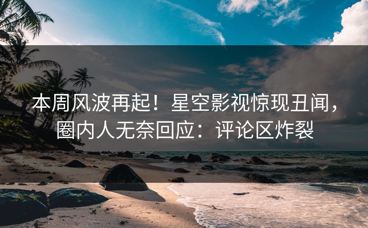 本周风波再起！星空影视惊现丑闻，圈内人无奈回应：评论区炸裂