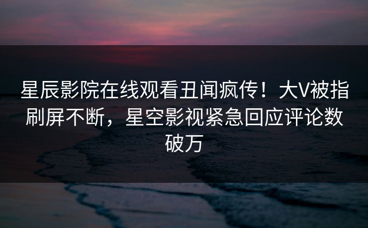 星辰影院在线观看丑闻疯传！大V被指刷屏不断，星空影视紧急回应评论数破万