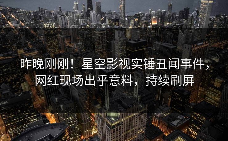 昨晚刚刚！星空影视实锤丑闻事件，网红现场出乎意料，持续刷屏