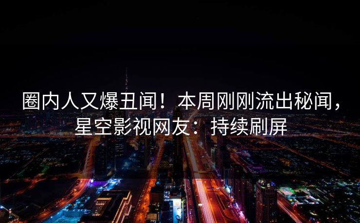 圈内人又爆丑闻！本周刚刚流出秘闻，星空影视网友：持续刷屏