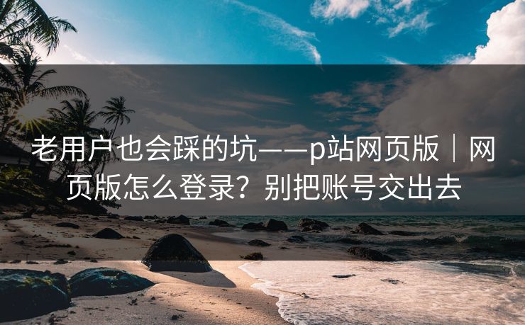 老用户也会踩的坑——p站网页版|网页版怎么登录?别把账号交出去 老用户也会踩的坑——p站网页版|网页版怎么登录?别把账号交出去