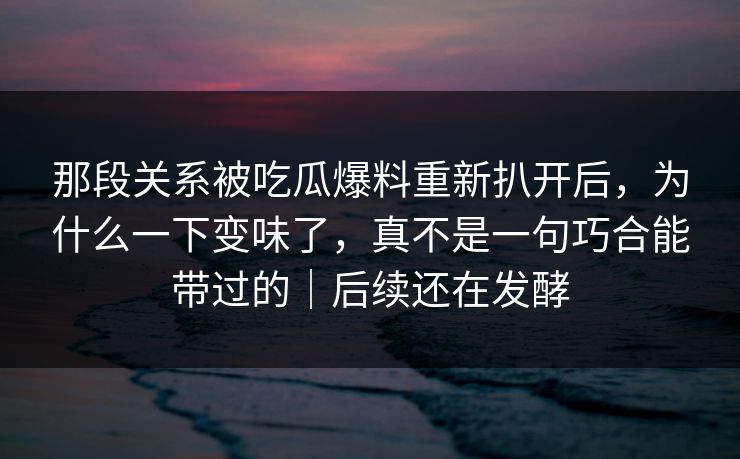 那段关系被吃瓜爆料重新扒开后,为什么一下变味了,真不是一句巧合能带过的|后续还在发酵 那段关系被吃瓜爆料重新扒开后,为什么一下变味了,真不是一句巧合能带过的|后续还在发酵